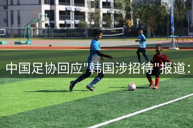中国足协回应"韩国涉招待"报道：调查显示指控无依据