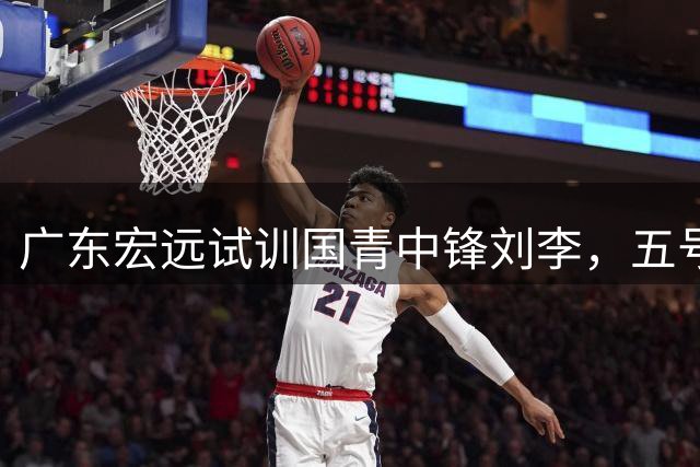 广东宏远试训国青中锋刘李，五号位补强在望？