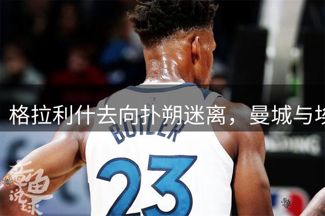 格拉利什去向扑朔迷离，曼城与埃弗顿或成最后选择